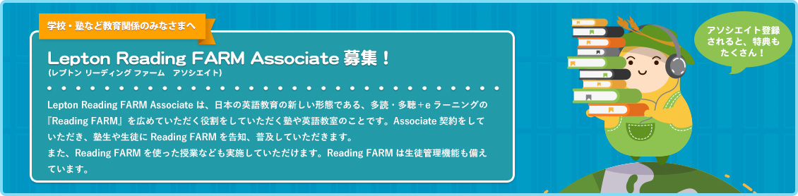 Lepton Reading FARM Associate募集！ Lepton Reading FARM Associateは、日本の英語教育の新しい形態である、多読・多聴＋eラーニングの『Reading FARM』を広めていただく役割をしていただく塾や英語教室のことです。Associate契約をしていただき、塾生や生徒にReading FARMを告知、普及していただきます。また、Reading FARMを使った授業なども実施していただけます。Reading FARMは生徒管理機能も備えています。